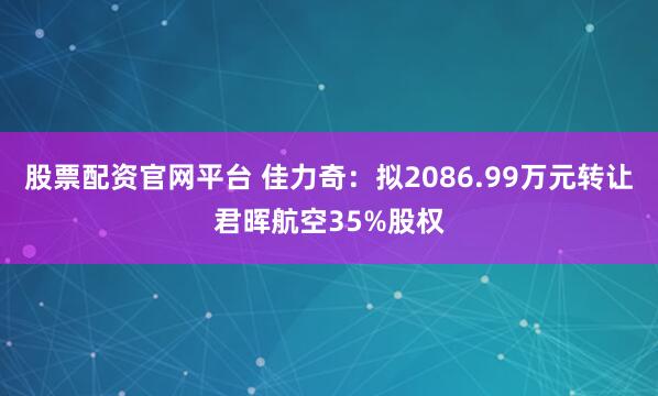 股票配资官网平台 佳力奇：拟2086.99万元转让君晖航空35%股权