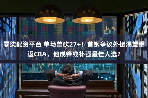 零柒配资平台 单场曾砍27+！首钢争议外援渴望重返CBA，他成锋线补强最佳人选？