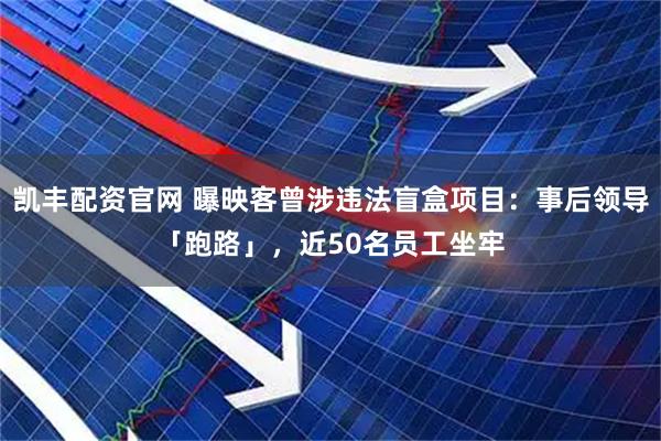 凯丰配资官网 曝映客曾涉违法盲盒项目：事后领导「跑路」，近50名员工坐牢