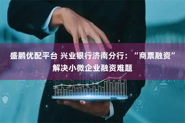 盛鹏优配平台 兴业银行济南分行：“商票融资”解决小微企业融资难题
