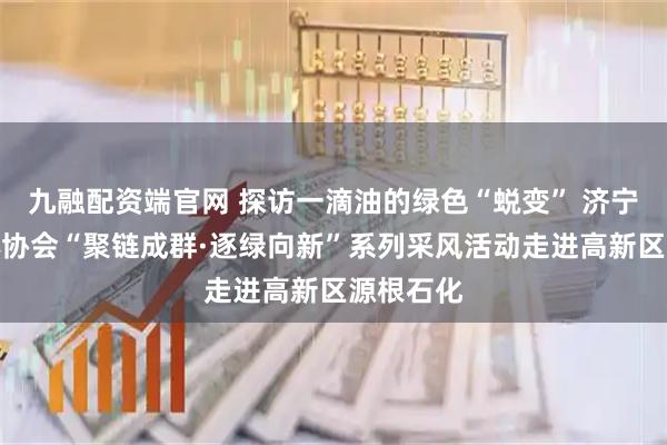九融配资端官网 探访一滴油的绿色“蜕变” 济宁市新媒体协会“聚链成群·逐绿向新”系列采风活动走进高新区源根石化
