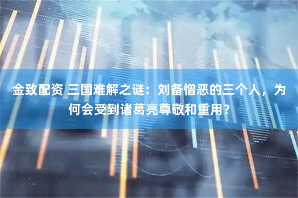 金致配资 三国难解之谜：刘备憎恶的三个人，为何会受到诸葛亮尊敬和重用？