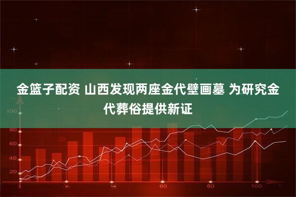 金篮子配资 山西发现两座金代壁画墓 为研究金代葬俗提供新证