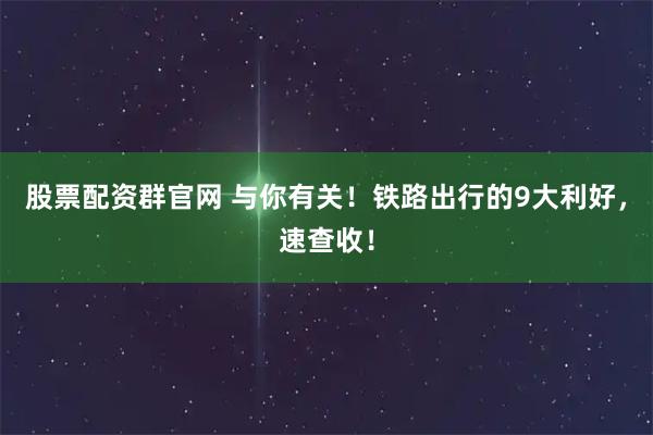 股票配资群官网 与你有关！铁路出行的9大利好，速查收！
