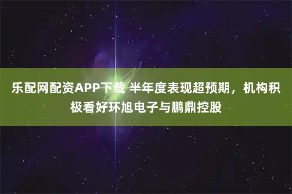 乐配网配资APP下载 半年度表现超预期，机构积极看好环旭电子与鹏鼎控股