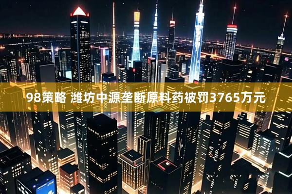 98策略 潍坊中源垄断原料药被罚3765万元