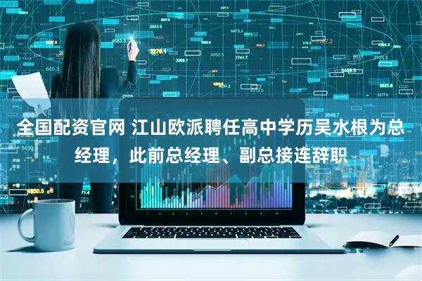 全国配资官网 江山欧派聘任高中学历吴水根为总经理，此前总经理、副总接连辞职