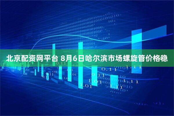 北京配资网平台 8月6日哈尔滨市场螺旋管价格稳
