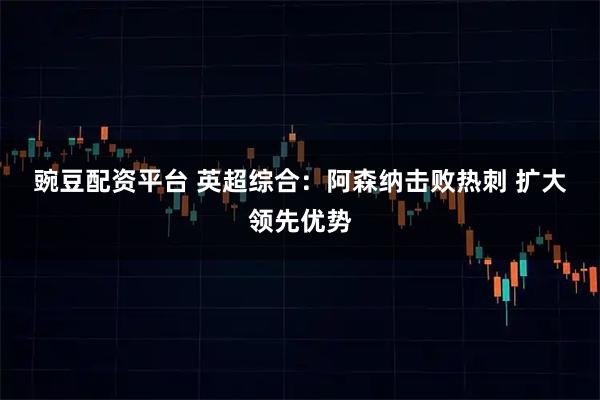 豌豆配资平台 英超综合：阿森纳击败热刺&#32;扩大领先优势