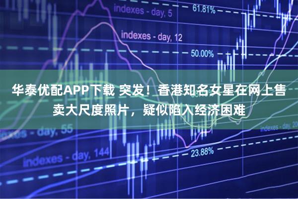 华泰优配APP下载 突发！香港知名女星在网上售卖大尺度照片，疑似陷入经济困难