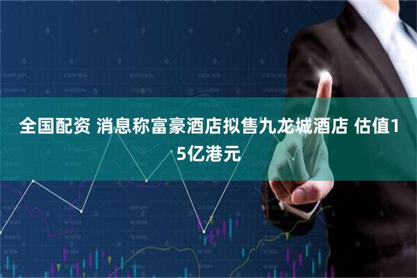 全国配资 消息称富豪酒店拟售九龙城酒店 估值15亿港元
