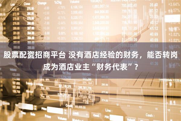 股票配资招商平台 没有酒店经验的财务，能否转岗成为酒店业主“财务代表”？