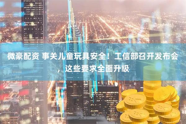 微豪配资 事关儿童玩具安全！工信部召开发布会，这些要求全面升级