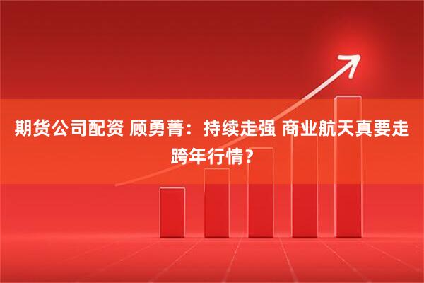 期货公司配资 顾勇菁：持续走强 商业航天真要走跨年行情？