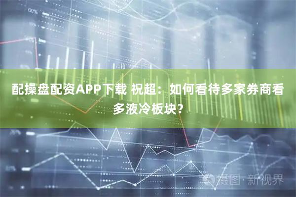 配操盘配资APP下载 祝超：如何看待多家券商看多液冷板块？