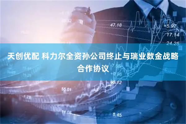 天创优配 科力尔全资孙公司终止与瑞业数金战略合作协议