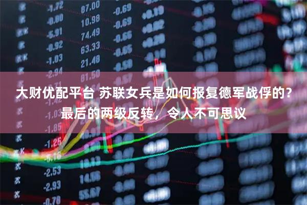 大财优配平台 苏联女兵是如何报复德军战俘的？最后的两级反转，令人不可思议