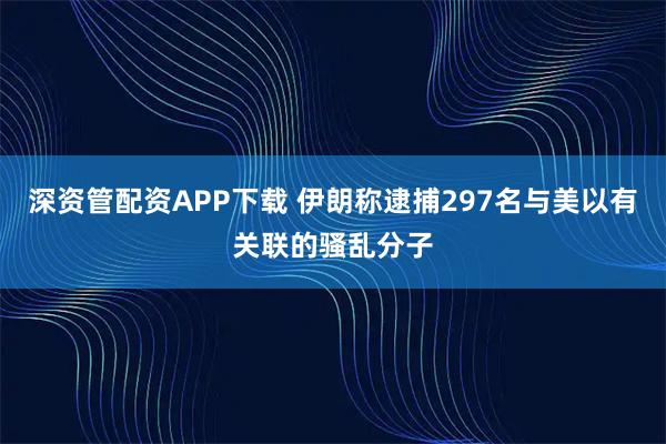 深资管配资APP下载 伊朗称逮捕297名与美以有关联的骚乱分子