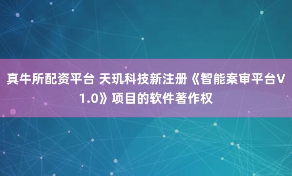 真牛所配资平台 天玑科技新注册《智能案审平台V1.0》项目的软件著作权