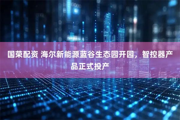 国荣配资 海尔新能源蓝谷生态园开园，智控器产品正式投产