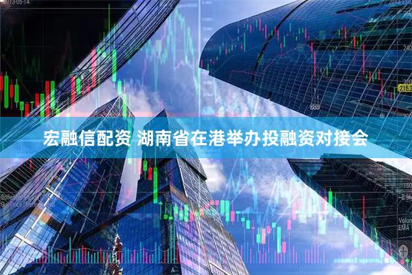 宏融信配资 湖南省在港举办投融资对接会