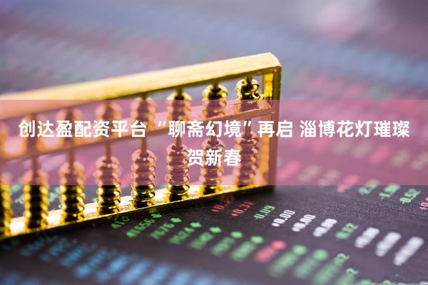 创达盈配资平台 “聊斋幻境”再启 淄博花灯璀璨贺新春