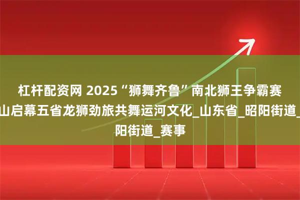 杠杆配资网 2025“狮舞齐鲁”南北狮王争霸赛在微山启幕五省龙狮劲旅共舞运河文化_山东省_昭阳街道_赛事