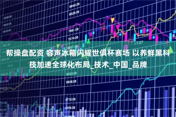 帮操盘配资 容声冰箱闪耀世俱杯赛场 以养鲜黑科技加速全球化布局_技术_中国_品牌