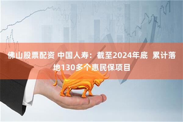佛山股票配资 中国人寿：截至2024年底  累计落地130多个惠民保项目