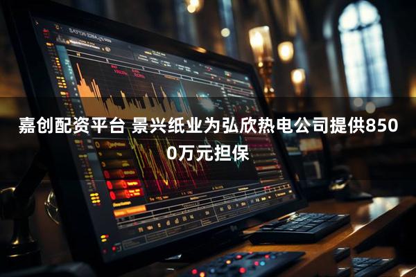 嘉创配资平台 景兴纸业为弘欣热电公司提供8500万元担保