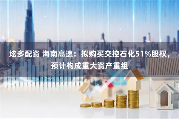 炫多配资 海南高速：拟购买交控石化51%股权，预计构成重大资产重组