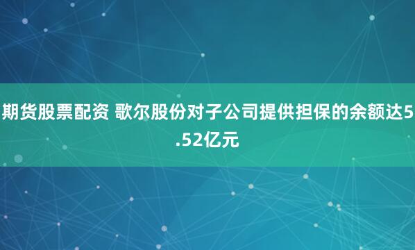期货股票配资 歌尔股份对子公司提供担保的余额达5.52亿元