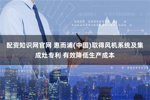 配资知识网官网 惠而浦(中国)取得风机系统及集成灶专利 有效降低生产成本