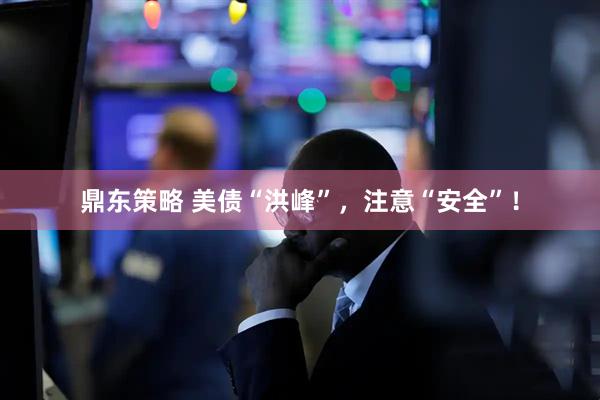 鼎东策略 美债“洪峰”，注意“安全”！