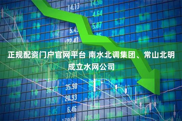正规配资门户官网平台 南水北调集团、常山北明成立水网公司