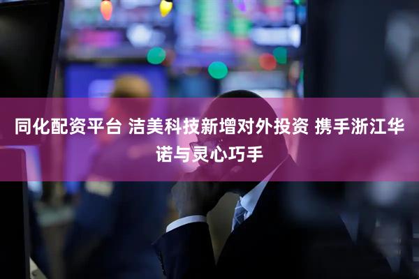 同化配资平台 洁美科技新增对外投资 携手浙江华诺与灵心巧手
