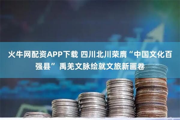 火牛网配资APP下载 四川北川荣膺“中国文化百强县” 禹羌文脉绘就文旅新画卷