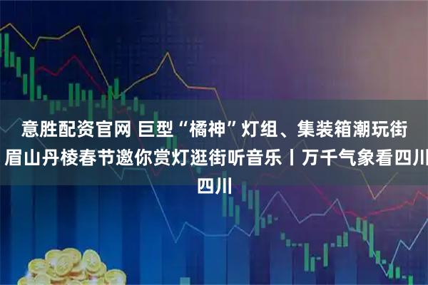 意胜配资官网 巨型“橘神”灯组、集装箱潮玩街 眉山丹棱春节邀你赏灯逛街听音乐丨万千气象看四川