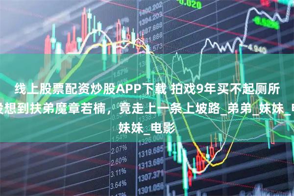线上股票配资炒股APP下载 拍戏9年买不起厕所？没想到扶弟魔章若楠，竟走上一条上坡路_弟弟_妹妹_电影