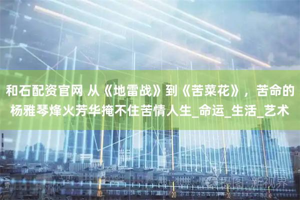 和石配资官网 从《地雷战》到《苦菜花》，苦命的杨雅琴烽火芳华掩不住苦情人生_命运_生活_艺术