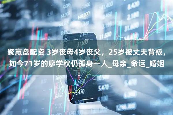 聚赢盘配资 3岁丧母4岁丧父，25岁被丈夫背叛，如今71岁的廖学秋仍孤身一人_母亲_命运_婚姻