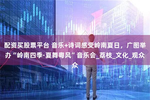 配资买股票平台 音乐+诗词感受岭南夏日，广图举办“岭南四季·夏舞粤风”音乐会_荔枝_文化_观众