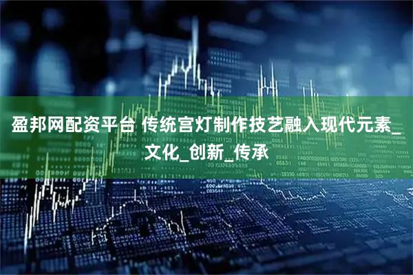 盈邦网配资平台 传统宫灯制作技艺融入现代元素_文化_创新_传承