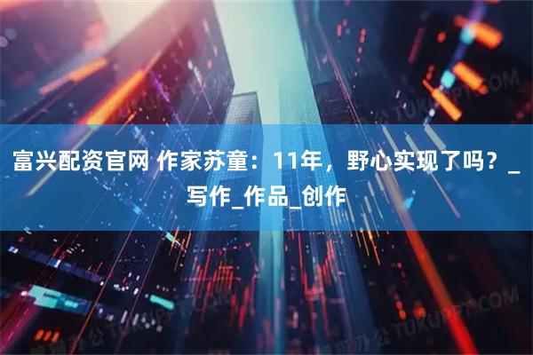 富兴配资官网 作家苏童：11年，野心实现了吗？_写作_作品_创作