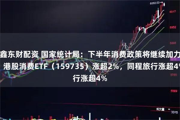 鑫东财配资 国家统计局：下半年消费政策将继续加力，港股消费ETF（159735）涨超2%，同程旅行涨超4%