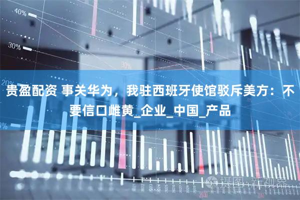 贵盈配资 事关华为，我驻西班牙使馆驳斥美方：不要信口雌黄_企业_中国_产品
