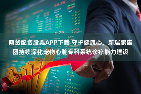 期货配资股票APP下载 守护健康心，新瑞鹏集团持续深化宠物心脏专科系统诊疗能力建设