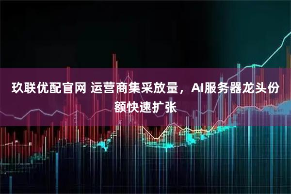 玖联优配官网 运营商集采放量，AI服务器龙头份额快速扩张