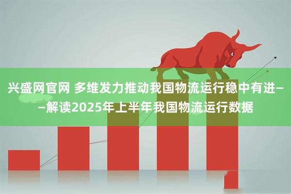 兴盛网官网 多维发力推动我国物流运行稳中有进——解读2025年上半年我国物流运行数据