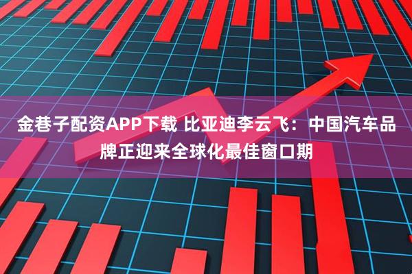 金巷子配资APP下载 比亚迪李云飞：中国汽车品牌正迎来全球化最佳窗口期